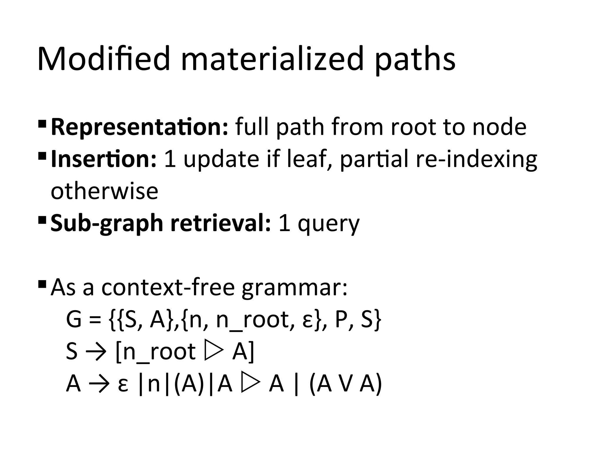 Modified materialized paths
 Representation: full path from root to node
 Insertion: 1 update if leaf, partial re-indexing
  otherwise
 Sub-graph retrieval: 1 query

 As a context-free grammar:
   G = {{S, A},{n, n_root, ɛ}, P, S}
   S → [n_root  A]
   A → ɛ |n|(A)|A  A | (A V A)
 