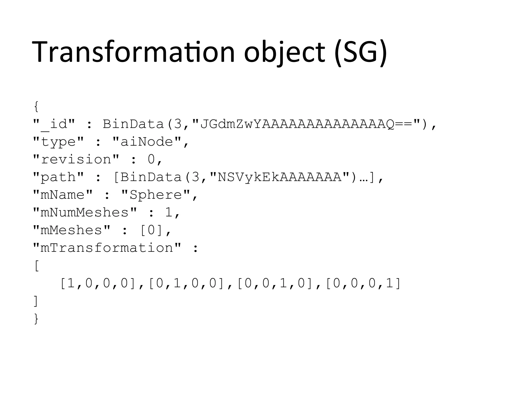 Transformation object (SG)
{
"_id" : BinData(3,"JGdmZwYAAAAAAAAAAAAAAQ=="),
"type" : "aiNode",
"revision" : 0,
"path" : [BinData(3,"NSVykEkAAAAAAA")…],
"mName" : "Sphere",
"mNumMeshes" : 1,
"mMeshes" : [0],
"mTransformation" :
[
   [1,0,0,0],[0,1,0,0],[0,0,1,0],[0,0,0,1]
]
}
 