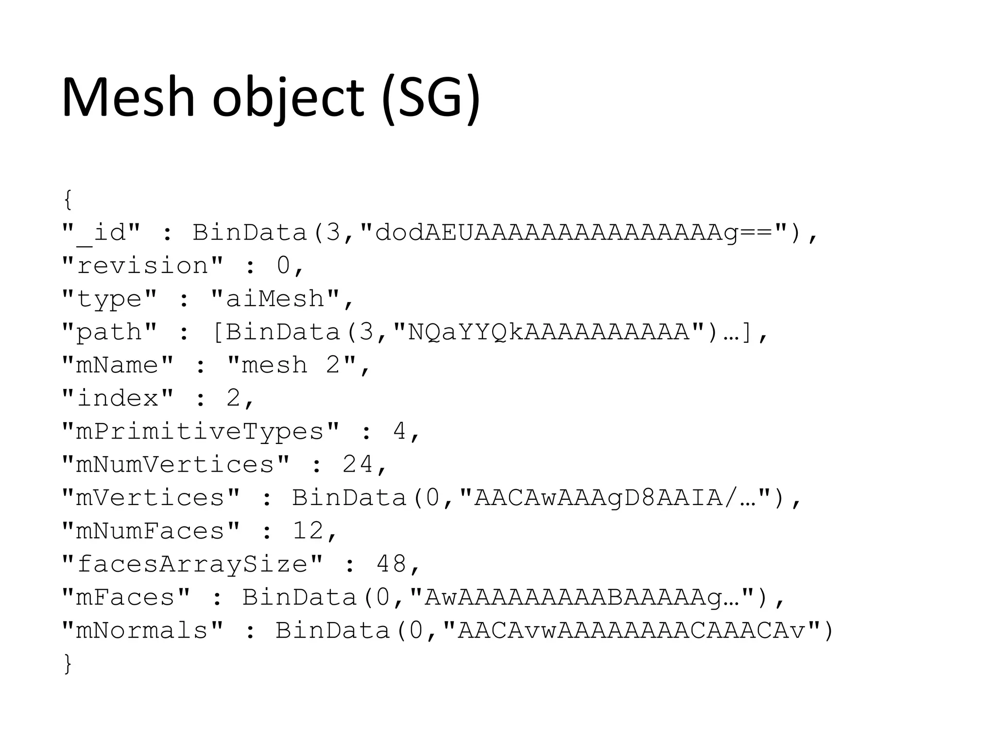 Mesh object (SG)
{
"_id" : BinData(3,"dodAEUAAAAAAAAAAAAAAAg=="),
"revision" : 0,
"type" : "aiMesh",
"path" : [BinData(3,"NQaYYQkAAAAAAAAAA")…],
"mName" : "mesh 2",
"index" : 2,
"mPrimitiveTypes" : 4,
"mNumVertices" : 24,
"mVertices" : BinData(0,"AACAwAAAgD8AAIA/…"),
"mNumFaces" : 12,
"facesArraySize" : 48,
"mFaces" : BinData(0,"AwAAAAAAAAABAAAAAg…"),
"mNormals" : BinData(0,"AACAvwAAAAAAAACAAACAv")
}
 
