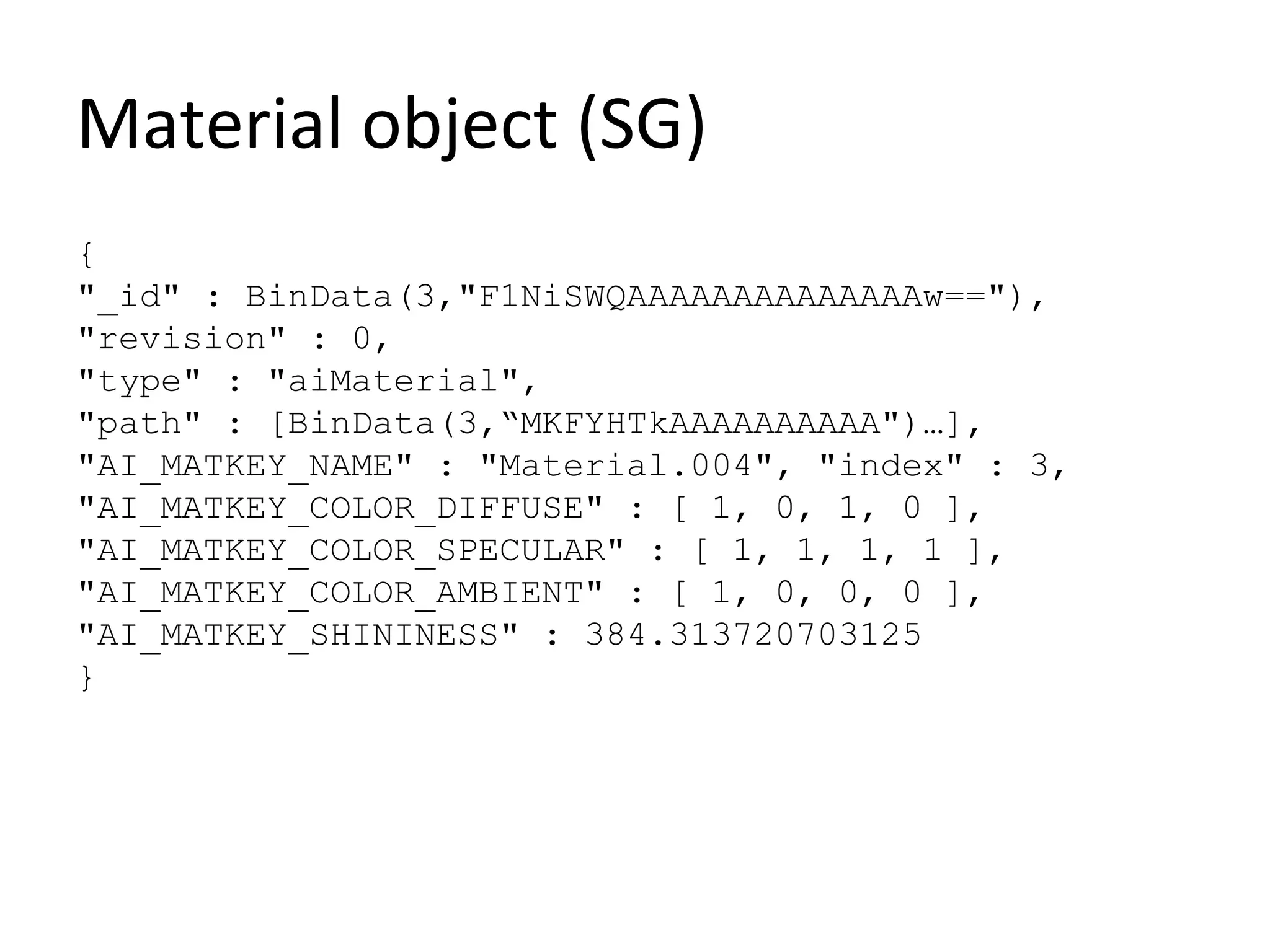 Material object (SG)
{
"_id" : BinData(3,"F1NiSWQAAAAAAAAAAAAAAw=="),
"revision" : 0,
"type" : "aiMaterial",
"path" : [BinData(3,“MKFYHTkAAAAAAAAAA")…],
"AI_MATKEY_NAME" : "Material.004", "index" : 3,
"AI_MATKEY_COLOR_DIFFUSE" : [ 1, 0, 1, 0 ],
"AI_MATKEY_COLOR_SPECULAR" : [ 1, 1, 1, 1 ],
"AI_MATKEY_COLOR_AMBIENT" : [ 1, 0, 0, 0 ],
"AI_MATKEY_SHININESS" : 384.313720703125
}
 