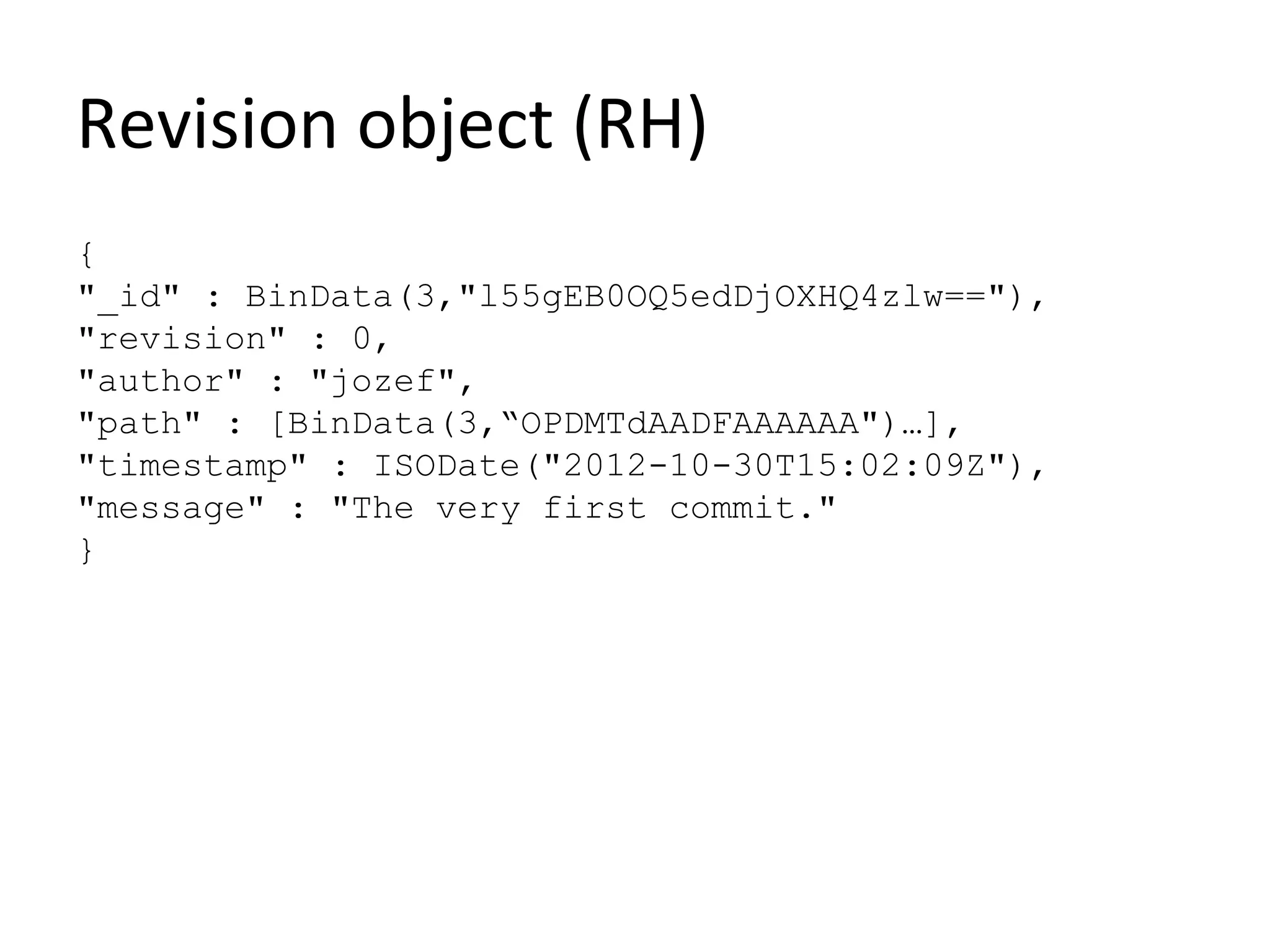 Revision object (RH)
{
"_id" : BinData(3,"l55gEB0OQ5edDjOXHQ4zlw=="),
"revision" : 0,
"author" : "jozef",
"path" : [BinData(3,“OPDMTdAADFAAAAAA")…],
"timestamp" : ISODate("2012-10-30T15:02:09Z"),
"message" : "The very first commit."
}
 