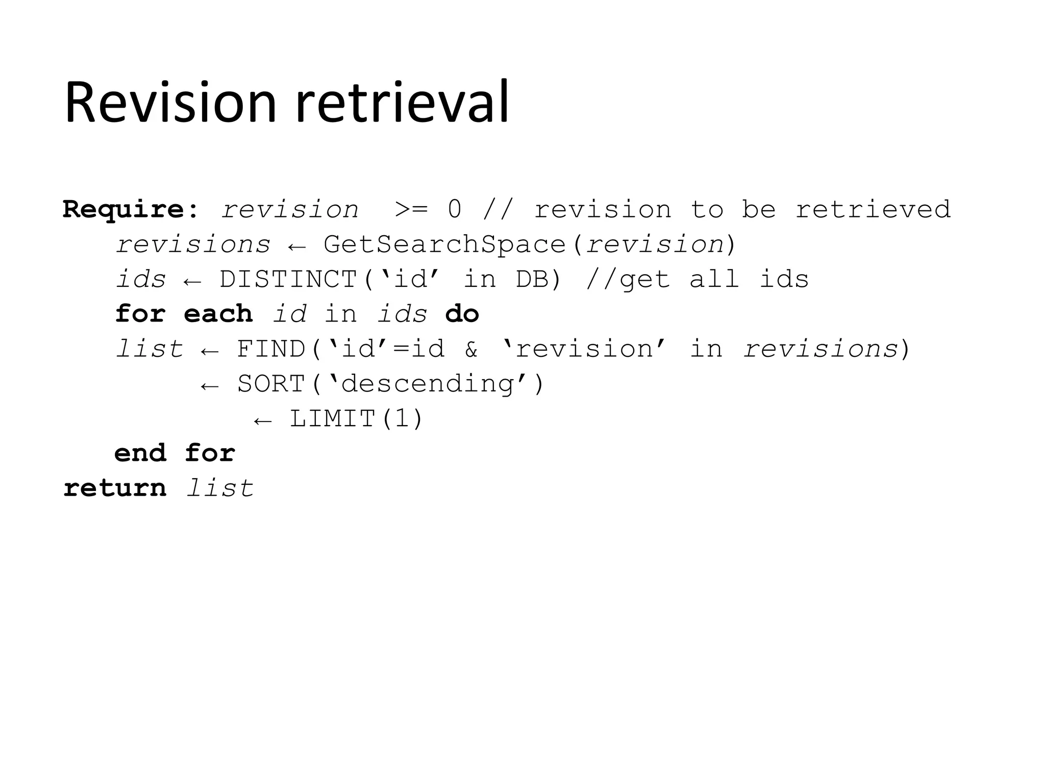 Revision retrieval
Require: revision >= 0 // revision to be retrieved
   revisions ← GetSearchSpace(revision)
   ids ← DISTINCT(‘id’ in DB) //get all ids
   for each id in ids do
   list ← FIND(‘id’=id & ‘revision’ in revisions)
        ← SORT(‘descending’)
            ← LIMIT(1)
   end for
return list
 