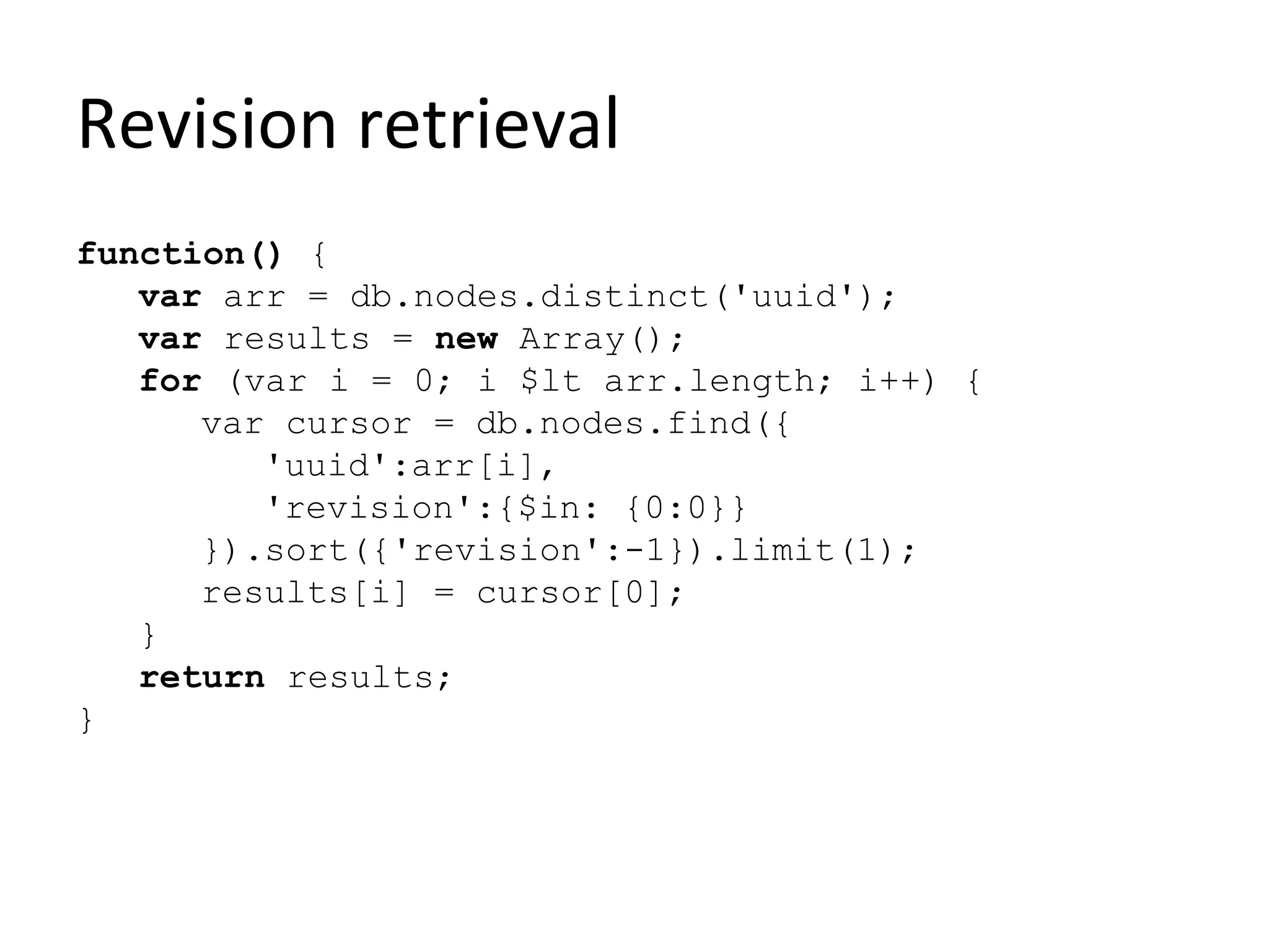 Revision retrieval
function() {
   var arr = db.nodes.distinct('uuid');
   var results = new Array();
   for (var i = 0; i $lt arr.length; i++) {
      var cursor = db.nodes.find({
         'uuid':arr[i],
         'revision':{$in: {0:0}}
      }).sort({'revision':-1}).limit(1);
      results[i] = cursor[0];
   }
   return results;
}
 