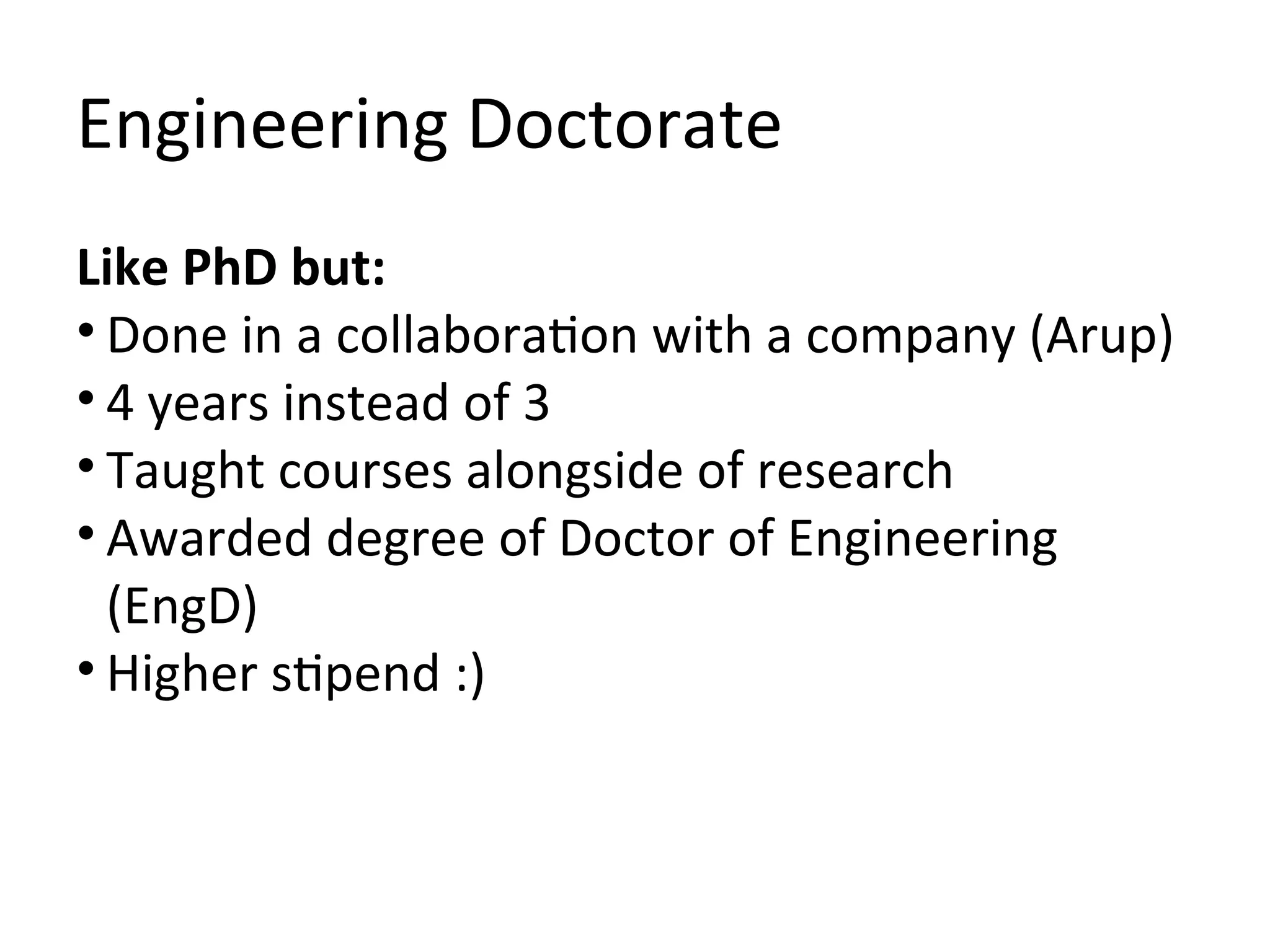 Engineering Doctorate
Like PhD but:
• Done in a collaboration with a company (Arup)
• 4 years instead of 3
• Taught courses alongside of research
• Awarded degree of Doctor of Engineering
  (EngD)
• Higher stipend :)
 