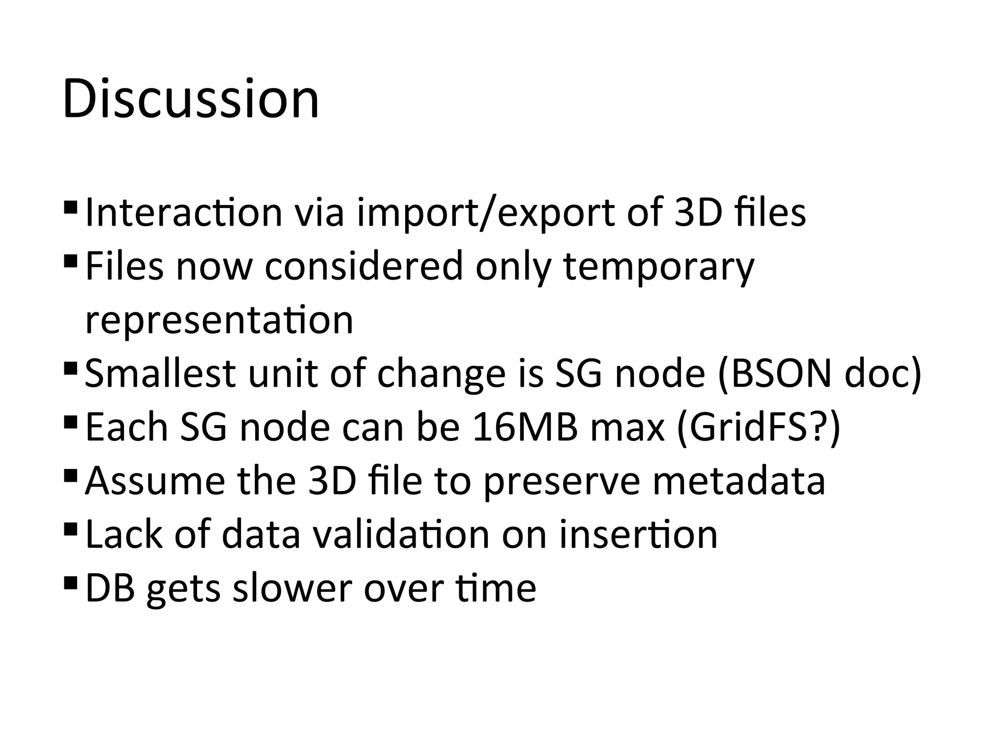 Discussion
 Interaction via import/export of 3D files
 Files now considered only temporary
  representation
 Smallest unit of change is SG node (BSON doc)
 Each SG node can be 16MB max (GridFS?)
 Assume the 3D file to preserve metadata
 Lack of data validation on insertion
 DB gets slower over time
 