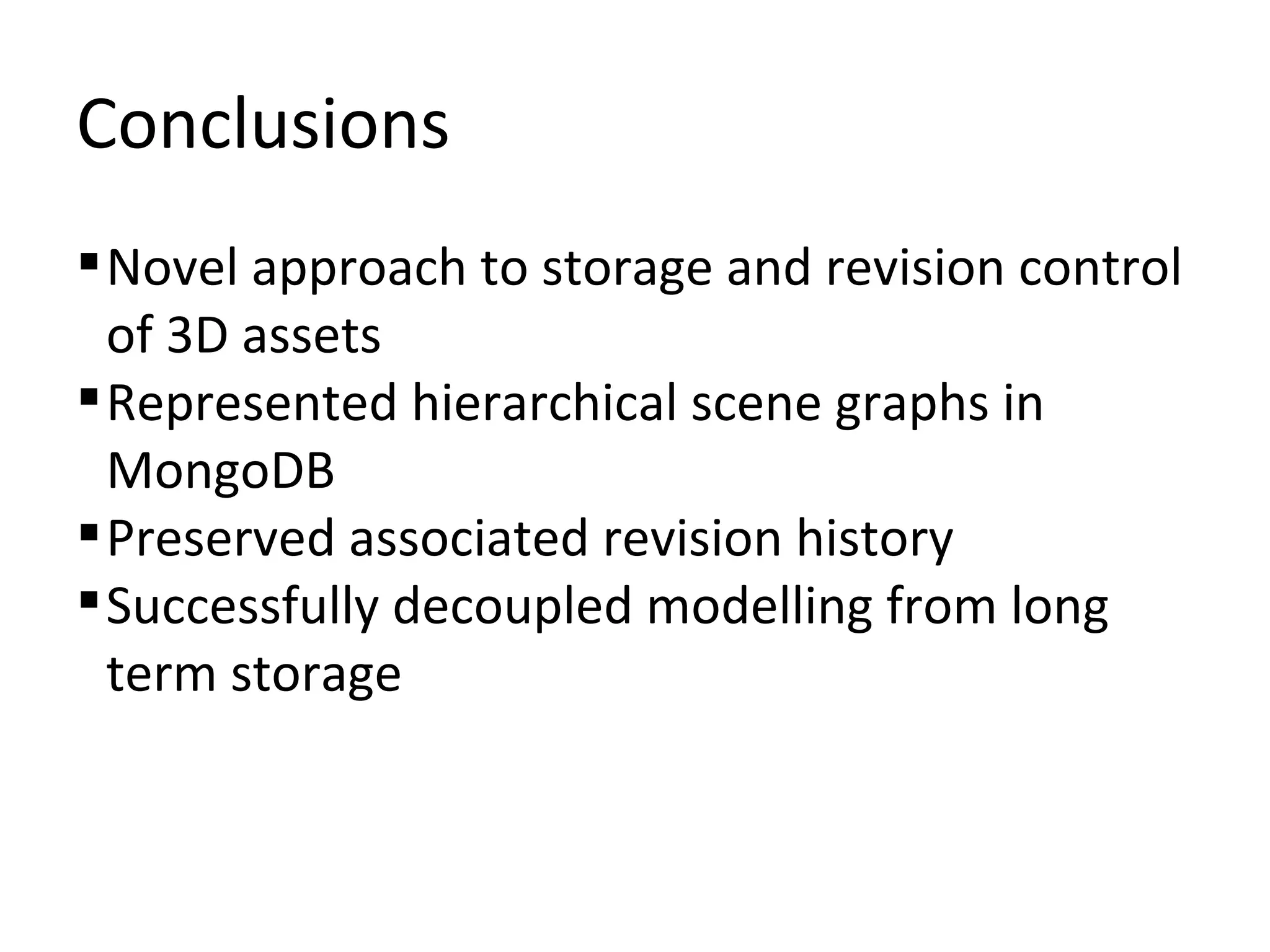 Conclusions
 Novel approach to storage and revision control
  of 3D assets
 Represented hierarchical scene graphs in
  MongoDB
 Preserved associated revision history
 Successfully decoupled modelling from long
  term storage
 