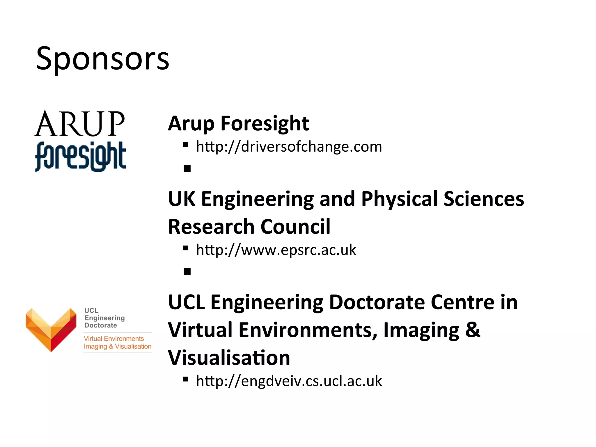 Sponsors
       Arup Foresight
            http://driversofchange.com
        
       UK Engineering and Physical Sciences
       Research Council
            http://www.epsrc.ac.uk
        
       UCL Engineering Doctorate Centre in
       Virtual Environments, Imaging &
       Visualisation
            http://engdveiv.cs.ucl.ac.uk
 