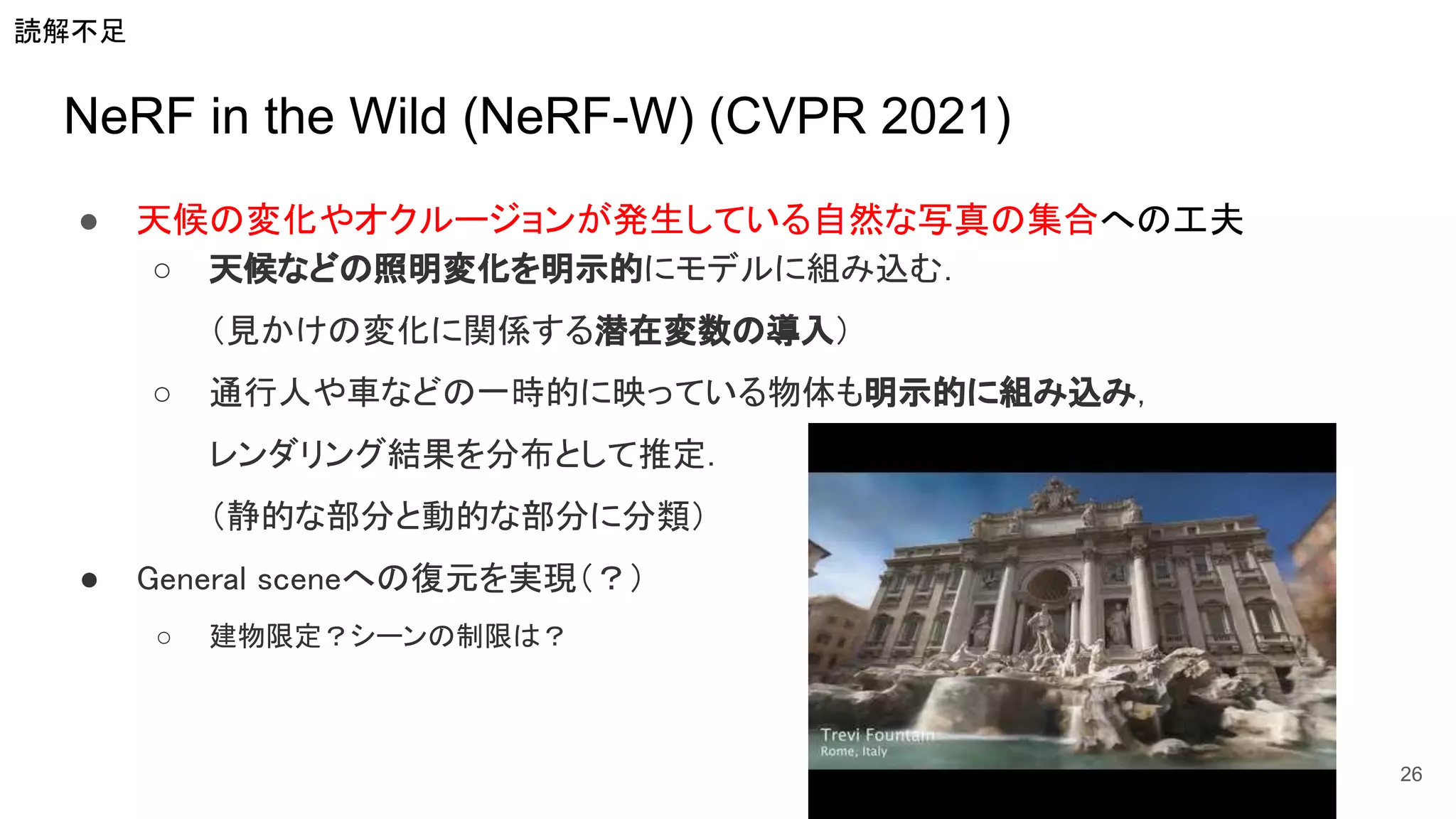 NeRF in the Wild (NeRF-W) (CVPR 2021)
● 天候の変化やオクルージョンが発生している自然な写真の集合への工夫 
○ 天候などの照明変化を明示的にモデルに組み込む． 
（見かけの変化に関係する潜在変数の導入） 
○ 通行人や車などの一時的に映っている物体も明示的に組み込み， 
レンダリング結果を分布として推定． 
（静的な部分と動的な部分に分類） 
● General sceneへの復元を実現（？） 
○ 建物限定？シーンの制限は？  
26
読解不足
 