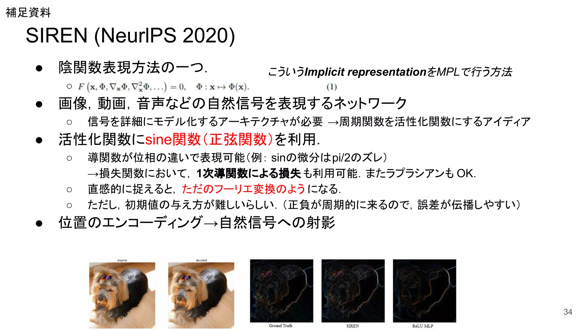 SIREN (NeurlPS 2020)
● 陰関数表現方法の一つ．
○
● 画像，動画，音声などの自然信号を表現するネットワーク
○ 信号を詳細にモデル化するアーキテクチャが必要 →周期関数を活性化関数にするアイディア
● 活性化関数にsine関数（正弦関数）を利用．
○ 導関数が位相の違いで表現可能（例： sinの微分はpi/2のズレ）
→損失関数において， 1次導関数による損失 も利用可能．またラプラシアンも OK．
○ 直感的に捉えると，ただのフーリエ変換のよう になる．
○ ただし，初期値の与え方が難しいらしい．（正負が周期的に来るので，誤差が伝播しやすい）
● 位置のエンコーディング→自然信号への射影
34
補足資料
こういうImplicit representationをMPLで行う方法
 