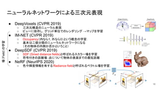 ニューラルネットワークによる三次元表現
● DeepVoxels (CVPR 2019)
○ 三次元構造のニューラル表現
○ ビューに依存し，グリッド単位でのレンダリング →マップを学習
● IM-NET (CVPR 2019)
○ Occupancy（内なら1, 外なら0）という概念の学習．
○ 基本は二値分類のニューラルネットワークになる
（その物体の内側か否かということ）
● DeepSDF (CVPR 2019)
○ SDF (Sined distance fields)と呼ばれるスカラー場を学習．
○ 符号付きの距離場：点について物体の表面までの最短距離
● NeRF (NeurIPS 2020)
○ 色や輝度情報を有する Radiance fieldと呼ばれるベクトル場を学習．
16
場（Field）の学習
 