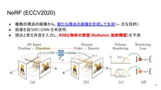 NeRF (ECCV2020)
● 複数の視点の画像から、新たな視点の画像を合成して生成（←主な目的）．
● 画像を扱うのにCNN を未使用．
● 視点と見る角度を入力し、RGBと物体の密度（Radiance：放射輝度）を予測．
21
 