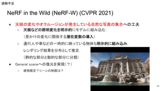NeRF in the Wild (NeRF-W) (CVPR 2021)
● 天候の変化やオクルージョンが発生している自然な写真の集合への工夫 
○ 天候などの照明変化を明示的にモデルに組み込む． 
（見かけの変化に関係する潜在変数の導入） 
○ 通行人や車などの一時的に映っている物体も明示的に組み込み， 
レンダリング結果を分布として推定． 
（静的な部分と動的な部分に分類） 
● General sceneへの復元を実現（？） 
○ 建物限定？シーンの制限は？  
26
読解不足
 