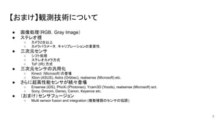 【おまけ】観測技術について
● 画像処理（RGB，Gray Image）
● ステレオ視
○ カメラ2台以上
○ カメラパラメータ，キャリブレーションの重要性．
● 三次元センサ
○ シフト処理
○ ステレオカメラ方式
○ ToF (IR) 方式
● 三次元センサの汎用化
○ Kinect （Microsoft）の登場
○ Xtion (ASUS), Astra (Orbbec), realsense (Microsoft) etc.
● さらに超高性能センサが続々登場
○ Ensense (iDS), PhoXi (Photoneo), Ycam3D (Yoods), realsense (Microsoft) ect.
○ Sony, Omrom, Denso, Canon, Keyence etc.
● （おまけ）センサフュージョン
○ Multi sensor fusion and integration (複数種類のセンサの協調)
3
 