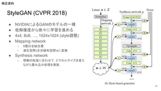 StyleGAN (CVPR 2018)
● NVIDIAによるGANのモデルの一種
● 低解像度から徐々に学習を進める
● 4x4, 8x8, …, 1024x1024 (style調整)
● Mapping network
○ 8層の全結合層
○ 潜在空間zを非線形空間wに変換
● Synthesis network
○ 情報の粒度に合わせて，ピクセルサイズを変え
ながら畳み込み処理を実施．
33
補足資料
 