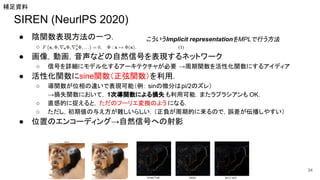 SIREN (NeurlPS 2020)
● 陰関数表現方法の一つ．
○
● 画像，動画，音声などの自然信号を表現するネットワーク
○ 信号を詳細にモデル化するアーキテクチャが必要 →周期関数を活性化関数にするアイディア
● 活性化関数にsine関数（正弦関数）を利用．
○ 導関数が位相の違いで表現可能（例： sinの微分はpi/2のズレ）
→損失関数において， 1次導関数による損失 も利用可能．またラプラシアンも OK．
○ 直感的に捉えると，ただのフーリエ変換のよう になる．
○ ただし，初期値の与え方が難しいらしい．（正負が周期的に来るので，誤差が伝播しやすい）
● 位置のエンコーディング→自然信号への射影
34
補足資料
こういうImplicit representationをMPLで行う方法
 
