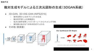 敵対生成モデルによる三次元図形の生成（３DGAN系統）
● 3D-GAN，3D-VAE-GAN (NIPS2016)
○ 確率空間から3Dオブジェクトの生成．
○ 敵対的学習による高精度化．
○ 低次元確率空間（ノイズパターン？）からマッピング可能．
○ 識別器は強力な「3D形状記述子」となる．
● その他（要調査）
8
勉強不足
 