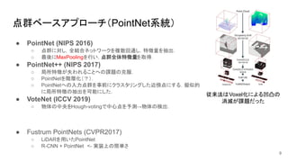 点群ベースアプローチ（PointNet系統）
● PointNet (NIPS 2016)
○ 点群に対し，全結合ネットワークを複数回通し，特徴量を抽出．
○ 最後にMaxPoolingを行い，点群全体特徴量を取得．
● PointNet++ (NIPS 2017)
○ 局所特徴が失われることへの課題の克服．
○ PointNetを階層化（？）．
○ PointNetへの入力点群を事前にクラスタリングした近傍点にする．擬似的
に局所特徴の抽出を可能にした．
● VoteNet (ICCV 2019)
○ 物体の中央をHough-votingで中心点を予測→物体の検出．
● Fustrum PointNets (CVPR2017)
○ LiDARを用いたPointNet
○ R-CNN + PointNet　<- 実装上の簡単さ
9
従来法はVoxel化による凹凸の
消滅が課題だった
 