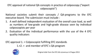 EFC approval of national QA concepts in practice of colposcopy (“expert
colposcopist”)
National societies submit their concepts / QA-programs to the EFC
executive board. The submission must include :
1. A well defined independent evaluation of the overall case load, as well
as numbers of low-grade and high-grade disease seen by individual
colposcopists per year
2. Evaluation of the individual performance with the use of the 4 EFC
quality indicators
EFC approval 1. = Colposcopist fulfilling EFC standards
1.+2. = and member of EFC´s QA program
Original slide from the EFC-GA consensus in Prague 2013
 
