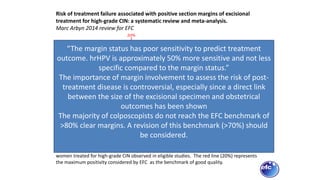 Figure 6. Histogram representing the distribution of the proportion of positive margins in
women treated for high-grade CIN observed in eligible studies. The red line (20%) represents
the maximum positivity considered by EFC as the benchmark of good quality.
Risk of treatment failure associated with positive section margins of excisional
treatment for high-grade CIN: a systematic review and meta-analysis.
Marc Arbyn 2014 review for EFC
“The margin status has poor sensitivity to predict treatment
outcome. hrHPV is approximately 50% more sensitive and not less
specific compared to the margin status.”
The importance of margin involvement to assess the risk of post-
treatment disease is controversial, especially since a direct link
between the size of the excisional specimen and obstetrical
outcomes has been shown
The majority of colposcopists do not reach the EFC benchmark of
>80% clear margins. A revision of this benchmark (>70%) should
be considered.
 