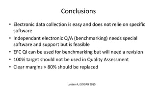 Conclusions
• Electronic data collection is easy and does not relie on specific
software
• Independant electronic Q/A (benchmarking) needs special
software and support but is feasible
• EFC QI can be used for benchmarking but will need a revision
• 100% target should not be used in Quality Assessment
• Clear margins > 80% should be replaced
Luyten A, EJOGRB 2015
 