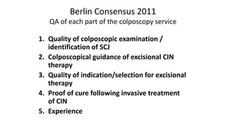 Berlin Consensus 2011
QA of each part of the colposcopy service
1. Quality of colposcopic examination /
identification of SCJ
2. Colposcopical guidance of excisional CIN
therapy
3. Quality of indication/selection for excisional
therapy
4. Proof of cure following invasive treatment
of CIN
5. Experience
 