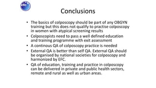 Conclusions
• The basics of colposcopy should be part of any OBGYN
training but this does not qualify to practise colposcopy
in women with atypical screening results
• Colposcopists need to pass a well defined education
and training programme with exit assessment
• A continous QA of colposcopy practice is needed
• External QA is better than self QA. External QA should
be organised by national societies for colposcopy and
harmonized by EFC.
• QA of education, training and practice in colposcopy
can be delivered in private and public health sectors,
remote and rural as well as urban areas.
 