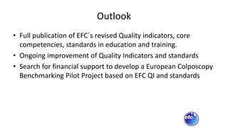 Outlook
• Full publication of EFC´s revised Quality indicators, core
competencies, standards in education and training.
• Ongoing improvement of Quality Indicators and standards
• Search for financial support to develop a European Colposcopy
Benchmarking Pilot Project based on EFC QI and standards
 