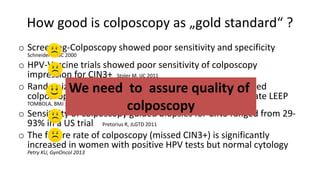 How good is colposcopy as „gold standard“ ?
o Screening-Colposcopy showed poor sensitivity and specificity
Schneider A, IJC 2000
o HPV-Vaccine trials showed poor sensitivity of colposcopy
impression for CIN3+ Stoler M, IJC 2011
o Randomized controlled studies showed that a standardized
colposcopy protocol detected as many CIN3+ as immediate LEEP
TOMBOLA, BMJ 2010
o Sensitivity of colposcopy guided biopsies for CIN3 ranged from 29-
93% in a US trial Pretorius R, JLGTD 2011
o The failure rate of colposcopy (missed CIN3+) is significantly
increased in women with positive HPV tests but normal cytology
Petry KU, GynOncol 2013
We need to assure quality of
colposcopy
 