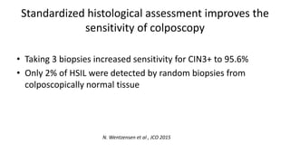 Standardized histological assessment improves the
sensitivity of colposcopy
• Taking 3 biopsies increased sensitivity for CIN3+ to 95.6%
• Only 2% of HSIL were detected by random biopsies from
colposcopically normal tissue
N. Wentzensen et al , JCO 2015
 