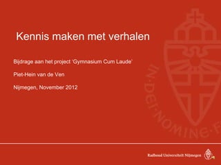 Kennis maken met verhalen
Bijdrage aan het project ‘Gymnasium Cum Laude’
Piet-Hein van de Ven
Nijmegen, November 2012
 