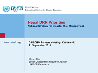 www.unisdr.org
1
Wendy Cue
Senior Disaster Risk Reduction Advisor
UN/ISDR Kathmandu
www.unisdr.org
Nepal DRR Priorities
National Strategy for Disaster Risk Management
DIPECHO Partners meeting, Kathmandu
21 September 2010
 