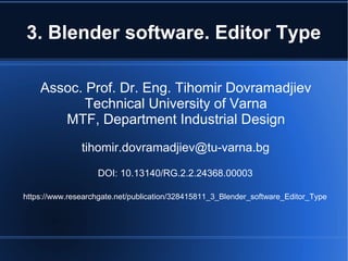 3. Blender software. Editor Type
Assoc. Prof. Dr. Eng. Tihomir Dovramadjiev
Technical University of Varna
MTF, Department Industrial Design
tihomir.dovramadjiev@tu-varna.bg
DOI: 10.13140/RG.2.2.24368.00003
https://www.researchgate.net/publication/328415811_3_Blender_software_Editor_Type
 