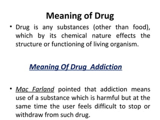 Meaning of Drug
• Drug is any substances (other than food),
which by its chemical nature effects the
structure or functioning of living organism.
Meaning Of Drug Addiction
• Mac Farland pointed that addiction means
use of a substance which is harmful but at the
same time the user feels difficult to stop or
withdraw from such drug.
 