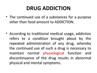 DRUG ADDICTION
• The continued use of a substances for a purpose
other than food amount to ADDICTION.
• According to traditional medical usage, addiction
refers to a condition brought about by the
repeated administration of any drug, whereby
the continued use of such a drug is necessary to
maintain normal physiological function and
discontinuance of the drug results in abnormal
physical and mental symptoms.
 