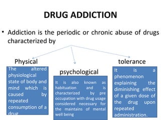 DRUG ADDICTION
• Addiction is the periodic or chronic abuse of drugs
characterized by
Physical tolerance
psychological
The altered
physiological
state of body and
mind which is
caused by
repeated
consumption of a
drug
It is also known as
habituation and is
characterized by pre
occupation with drug usage
considered necessary for
the maintains of mental
well being
It is a
phenomenon
explaining the
diminishing effect
of a given dose of
the drug upon
repeated
administration.
 