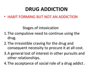DRUG ADDICTION
• HABIT FORMING BUT NOT AN ADDICTION
Stages of intoxication
1.The compulsive need to continue using the
drug.
2.The irresistible craving for the drug and
consequent necessity to procure it at all cost.
3.A general lost of interest in other pursuits and
other relationships.
4.The acceptance of social role of a drug addict .
 