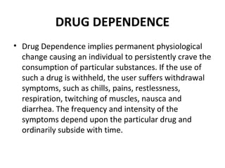 DRUG DEPENDENCE
• Drug Dependence implies permanent physiological
change causing an individual to persistently crave the
consumption of particular substances. If the use of
such a drug is withheld, the user suffers withdrawal
symptoms, such as chills, pains, restlessness,
respiration, twitching of muscles, nausca and
diarrhea. The frequency and intensity of the
symptoms depend upon the particular drug and
ordinarily subside with time.
 