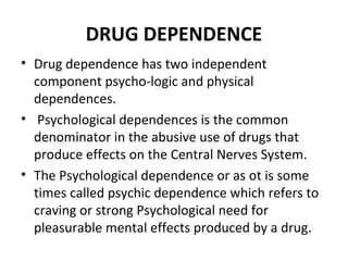 DRUG DEPENDENCE
• Drug dependence has two independent
component psycho-logic and physical
dependences.
• Psychological dependences is the common
denominator in the abusive use of drugs that
produce effects on the Central Nerves System.
• The Psychological dependence or as ot is some
times called psychic dependence which refers to
craving or strong Psychological need for
pleasurable mental effects produced by a drug.
 