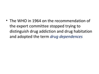 • The WHO in 1964 on the recommendation of
the expert committee stopped trying to
distinguish drug addiction and drug habitation
and adopted the term drug dependences
 