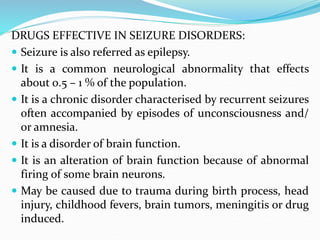DRUGS EFFECTIVE IN SEIZURE DISORDERS:
 Seizure is also referred as epilepsy.
 It is a common neurological abnormality that effects
about 0.5 – 1 % of the population.
 It is a chronic disorder characterised by recurrent seizures
often accompanied by episodes of unconsciousness and/
or amnesia.
 It is a disorder of brain function.
 It is an alteration of brain function because of abnormal
firing of some brain neurons.
 May be caused due to trauma during birth process, head
injury, childhood fevers, brain tumors, meningitis or drug
induced.
 