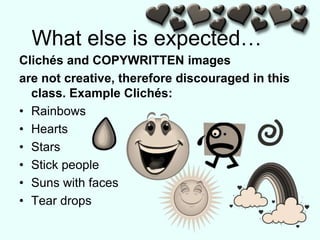 What else is expected…
Clichés and COPYWRITTEN images
are not creative, therefore discouraged in this
class. Example Clichés:
• Rainbows
• Hearts
• Stars
• Stick people
• Suns with faces
• Tear drops
 