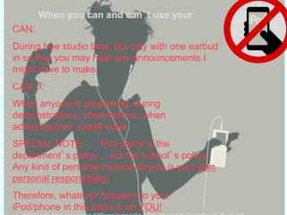 When you can and can’t use your
CAN:
During free studio time, but only with one earbud
in so that you may hear any announcements I
might have to make
CAN’T:
When anyone is presenting, during
demonstrations, observations, when
adults/teacher’s/staff enter.
SPECIAL NOTE: This policy is the
department’s policy… not the school’s policy.
Any kind of personal musical device is your own
personal responsibility!
Therefore, whatever happens to your
iPod/phone in this class is on YOU!
 