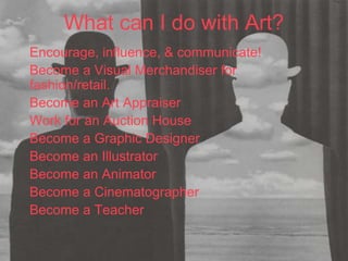 What can I do with Art?
Encourage, influence, & communicate!
Become a Visual Merchandiser for
fashion/retail.
Become an Art Appraiser
Work for an Auction House
Become a Graphic Designer
Become an Illustrator
Become an Animator
Become a Cinematographer
Become a Teacher
 