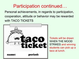 Participation continued…
Personal achievements, in regards to participation,
cooperation, attitude or behavior may be rewarded
with TACO TICKETS
Tickets will be drawn
WHEN THE MOOD
STRIKES and winning
students can pick up a
taco at lunch.
 