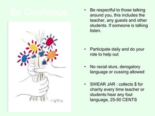 Be Courteous • Be respectful to those talking
around you, this includes the
teacher, any guests and other
students. If someone is talking
listen.
• Participate daily and do your
role to help out
• No racial slurs, derogatory
language or cussing allowed
• SWEAR JAR : collects $ for
charity every time teacher or
students hear any foul
language, 25-50 CENTS
 