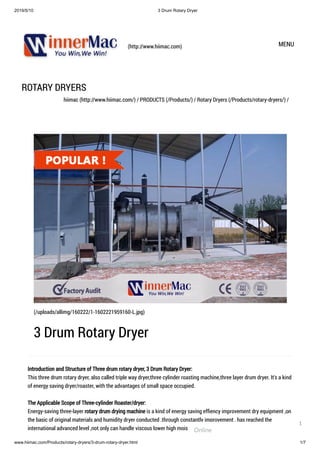 2019/5/10 3 Drum Rotary Dryer
www.hiimac.com/Products/rotary-dryers/3-drum-rotary-dryer.html 1/7
(http://www.hiimac.com) MENU
ROTARY DRYERS
hiimac (http://www.hiimac.com/) / PRODUCTS (/Products/) / Rotary Dryers (/Products/rotary-dryers/) /
Introduction and Structure of Three drum rotary dryer, 3 Drum Rotary Dryer:
This three drum rotary dryer, also called triple way dryer,three cylinder roasting machine,three layer drum dryer. It's a kind
of energy saving dryer/roaster, with the advantages of small space occupied.
The Applicable Scope of Three-cylinder Roaster/dryer:
Energy-saving three-layer rotary drum drying machine is a kind of energy saving efﬁency improvement dry equipment ,on
the basic of original materials and humidity dryer conducted .through constantly improvement , has reached the
international advanced level ,not only can handle viscous lower high moisture material , can handle viscous larger high
(/uploads/allimg/160222/1-1602221959160-L.jpg)
3 Drum Rotary Dryer
Online
1
 