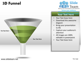 3D Funnel

                                         Your Text Here
                                     • Your Text Goes here
                                     • Download this awesome
                                       diagram
                                     • Bring your presentation
                                       to life
Put Text Here                        • Capture your audience’s
                                       attention
                                     • All images are 100%
                                       editable in powerpoint
                    Your Text Here
                                     • Your Text Goes here




www.slideteam.net                                         Your Logo
 