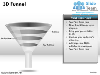 3D Funnel

                                               Your Text Here
                                           • Your Text Goes here
                                           • Download this awesome
                                             diagram
                               Text Here   • Bring your presentation
                                             to life
Put Text Here
                                           • Capture your audience’s
                                             attention
                                           • All images are 100%
                    Your Text Here
                                             editable in powerpoint
                                           • Your Text Goes here




www.slideteam.net                                               Your Logo
 