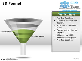 3D Funnel

                                         Your Text Here
                                     • Your Text Goes here
                                     • Download this awesome
                                       diagram
                                     • Bring your presentation
                                       to life
Put Text Here
                                     • Capture your audience’s
                                       attention
                                     • All images are 100%
                    Your Text Here
                                       editable in powerpoint
                                     • Your Text Goes here




www.slideteam.net                                         Your Logo
 