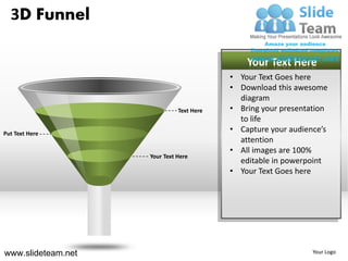 3D Funnel

                                              Your Text Here
                                          • Your Text Goes here
                                          • Download this awesome
                                            diagram
                              Text Here   • Bring your presentation
                                            to life
Put Text Here
                                          • Capture your audience’s
                                            attention
                                          • All images are 100%
                    Your Text Here
                                            editable in powerpoint
                                          • Your Text Goes here




www.slideteam.net                                              Your Logo
 
